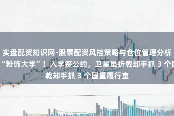 实盘配资知识网-股票配资风控策略与仓位管理分析 山西藏着 “粉饰大学”！入学签公约，卫星虽折戟却手抓 3 个国重履行室