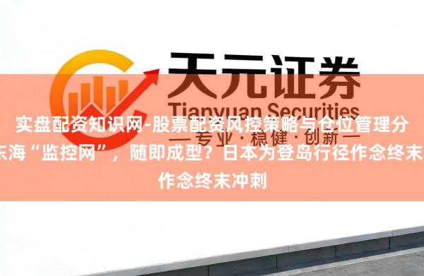实盘配资知识网-股票配资风控策略与仓位管理分析 东海“监控网”，随即成型？日本为登岛行径作念终末冲刺