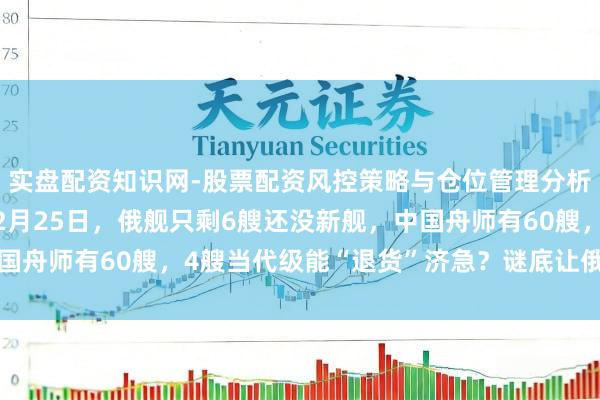 实盘配资知识网-股票配资风控策略与仓位管理分析 中国实力又提高！12月25日，俄舰只剩6艘还没新舰，中国舟师有60艘，4艘当代级能“退货”济急？谜底让俄舟师失望了