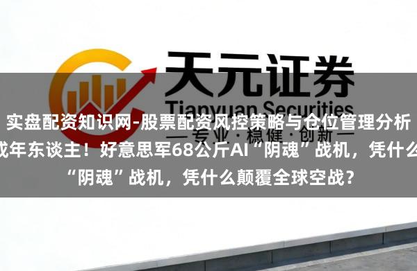 实盘配资知识网-股票配资风控策略与仓位管理分析 分量不到一个成年东谈主！好意思军68公斤AI“阴魂”战机，凭什么颠覆全球空战？