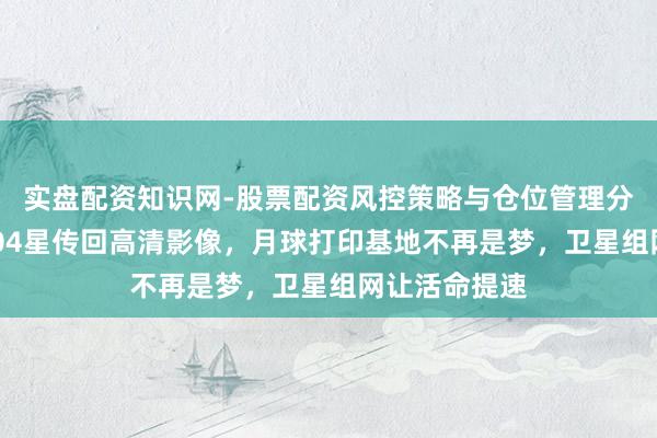 实盘配资知识网-股票配资风控策略与仓位管理分析 资源三号04星传回高清影像，月球打印基地不再是梦，卫星组网让活命提速