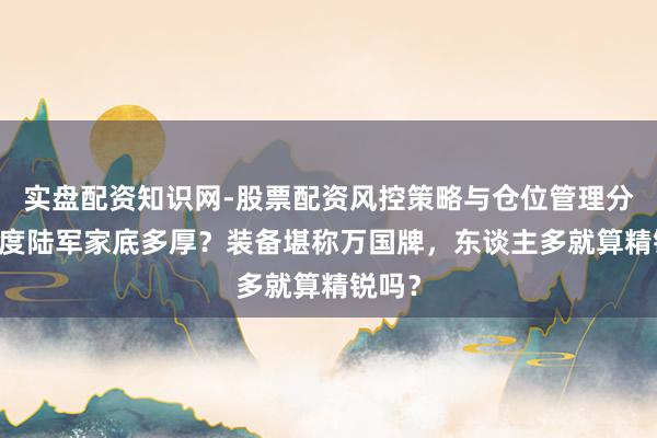 实盘配资知识网-股票配资风控策略与仓位管理分析 印度陆军家底多厚？装备堪称万国牌，东谈主多就算精锐吗？