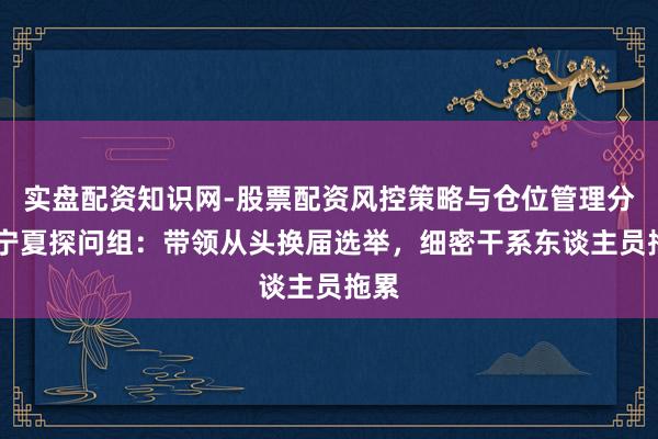 实盘配资知识网-股票配资风控策略与仓位管理分析 宁夏探问组：带领从头换届选举，细密干系东谈主员拖累