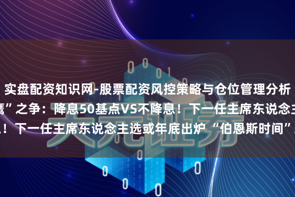实盘配资知识网-股票配资风控策略与仓位管理分析 好意思联储里面“鸽鹰”之争：降息50基点VS不降息！下一任主席东说念主选或年底出炉 “伯恩斯时间”恐重演