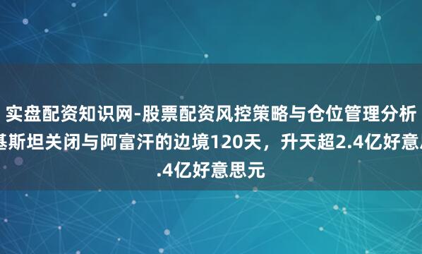 实盘配资知识网-股票配资风控策略与仓位管理分析 巴基斯坦关闭与阿富汗的边境120天，升天超2.4亿好意思元