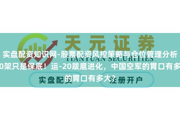 实盘配资知识网-股票配资风控策略与仓位管理分析 300架只是保底！运-20跋扈进化，中国空军的胃口有多大？