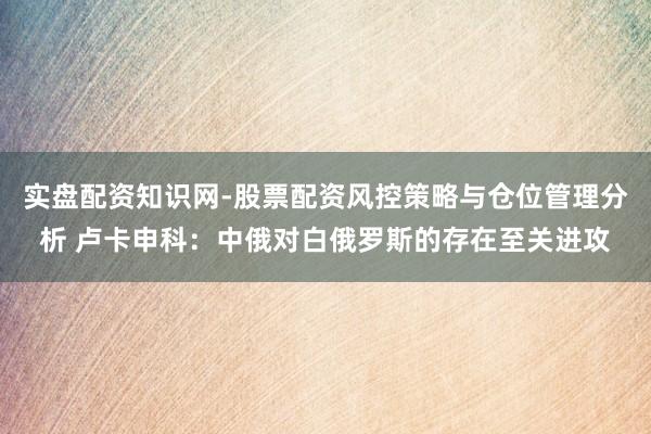 实盘配资知识网-股票配资风控策略与仓位管理分析 卢卡申科：中俄对白俄罗斯的存在至关进攻