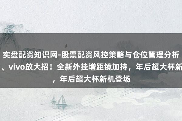 实盘配资知识网-股票配资风控策略与仓位管理分析 OPPO、vivo放大招！全新外挂增距镜加持，年后超大杯新机登场