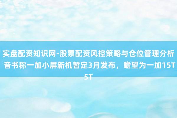 实盘配资知识网-股票配资风控策略与仓位管理分析 音书称一加小屏新机暂定3月发布，瞻望为一加15T