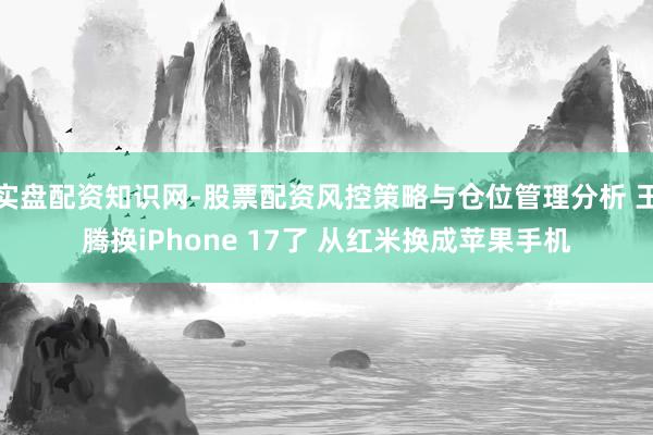 实盘配资知识网-股票配资风控策略与仓位管理分析 王腾换iPhone 17了 从红米换成苹果手机