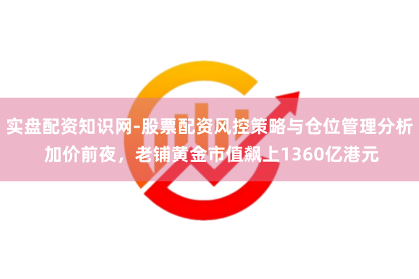 实盘配资知识网-股票配资风控策略与仓位管理分析 加价前夜，老铺黄金市值飙上1360亿港元
