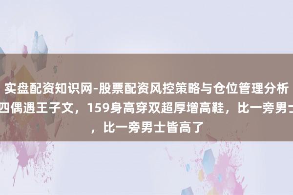 实盘配资知识网-股票配资风控策略与仓位管理分析 大岁首四偶遇王子文，159身高穿双超厚增高鞋，比一旁男士皆高了