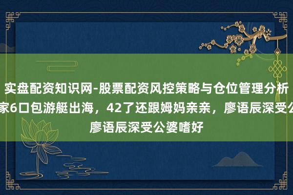 实盘配资知识网-股票配资风控策略与仓位管理分析 苏醒一家6口包游艇出海，42了还跟姆妈亲亲，廖语辰深受公婆嗜好