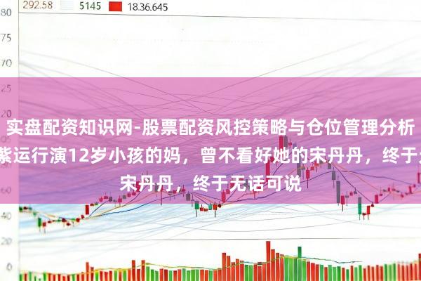 实盘配资知识网-股票配资风控策略与仓位管理分析 34岁杨紫运行演12岁小孩的妈，曾不看好她的宋丹丹，终于无话可说