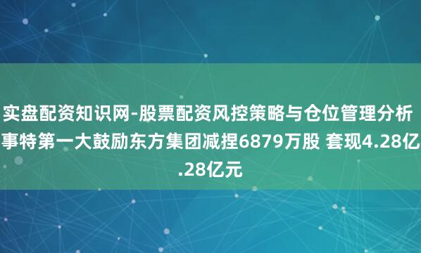 实盘配资知识网-股票配资风控策略与仓位管理分析 易事特第一大鼓励东方集团减捏6879万股 套现4.28亿元