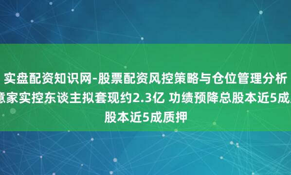 实盘配资知识网-股票配资风控策略与仓位管理分析 快意家实控东谈主拟套现约2.3亿 功绩预降总股本近5成质押