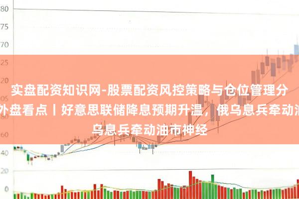 实盘配资知识网-股票配资风控策略与仓位管理分析 下周外盘看点丨好意思联储降息预期升温，俄乌息兵牵动油市神经
