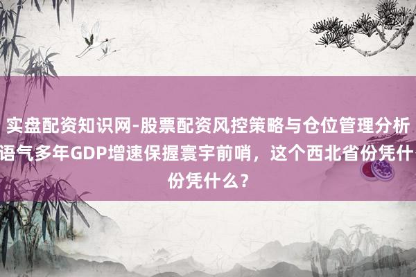 实盘配资知识网-股票配资风控策略与仓位管理分析 一语气多年GDP增速保握寰宇前哨，这个西北省份凭什么？