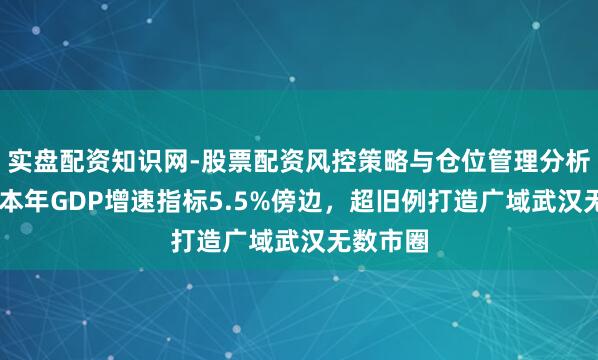 实盘配资知识网-股票配资风控策略与仓位管理分析 湖北：本年GDP增速指标5.5%傍边，超旧例打造广域武汉无数市圈