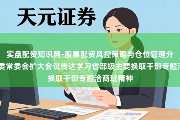 实盘配资知识网-股票配资风控策略与仓位管理分析 上海市委常委会扩大会议传达学习省部级主要换取干部专题洽商班精神