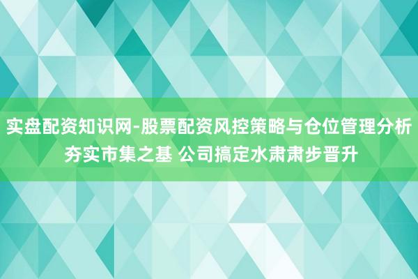 实盘配资知识网-股票配资风控策略与仓位管理分析 夯实市集之基 公司搞定水肃肃步晋升