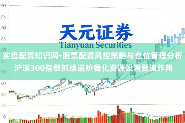 实盘配资知识网-股票配资风控策略与仓位管理分析 沪深300指数抓续进阶强化资源设置要道作用