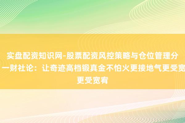 实盘配资知识网-股票配资风控策略与仓位管理分析 一财社论：让奇迹高档锻真金不怕火更接地气更受宽宥