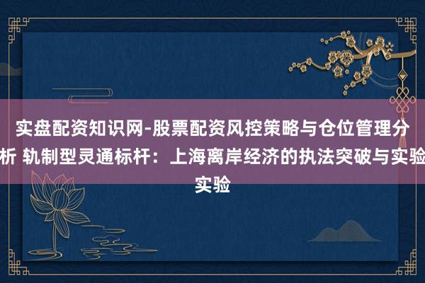 实盘配资知识网-股票配资风控策略与仓位管理分析 轨制型灵通标杆：上海离岸经济的执法突破与实验