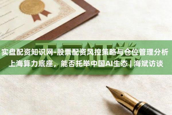 实盘配资知识网-股票配资风控策略与仓位管理分析 上海算力底座，能否托举中国AI生态 | 海斌访谈