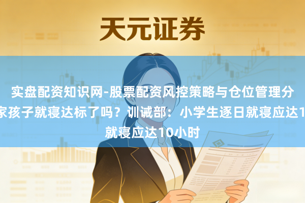 实盘配资知识网-股票配资风控策略与仓位管理分析 你家孩子就寝达标了吗？训诫部：小学生逐日就寝应达10小时