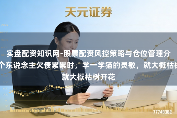实盘配资知识网-股票配资风控策略与仓位管理分析 一个东说念主欠债累累时，学一学猫的灵敏，就大概枯树开花
