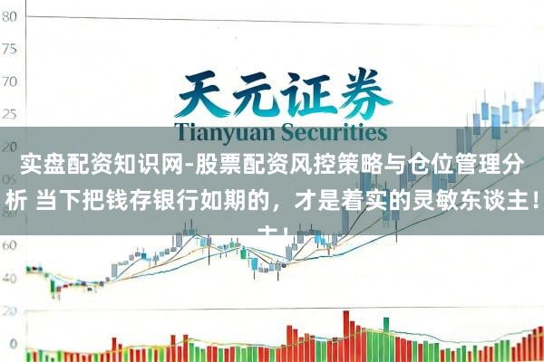 实盘配资知识网-股票配资风控策略与仓位管理分析 当下把钱存银行如期的，才是着实的灵敏东谈主！