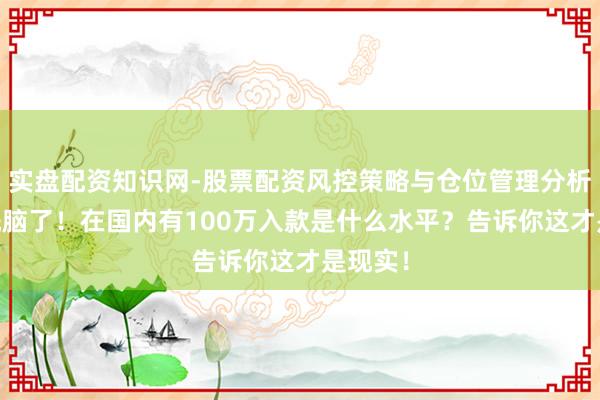 实盘配资知识网-股票配资风控策略与仓位管理分析 别被洗脑了！在国内有100万入款是什么水平？告诉你这才是现实！