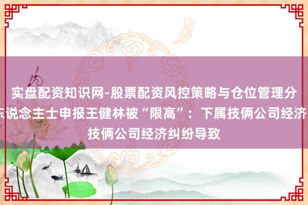 实盘配资知识网-股票配资风控策略与仓位管理分析 知情东说念主士申报王健林被“限高”：下属技俩公司经济纠纷导致