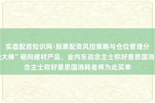 实盘配资知识网-股票配资风控策略与仓位管理分析 特朗普“关税大棒”砸向建材产品，业内东说念主士称好意思国消耗者将为此买单