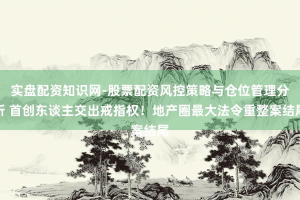 实盘配资知识网-股票配资风控策略与仓位管理分析 首创东谈主交出戒指权！地产圈最大法令重整案结尾