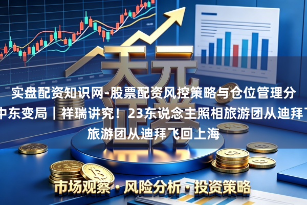 实盘配资知识网-股票配资风控策略与仓位管理分析 直击中东变局｜祥瑞讲究！23东说念主照相旅游团从迪拜飞回上海