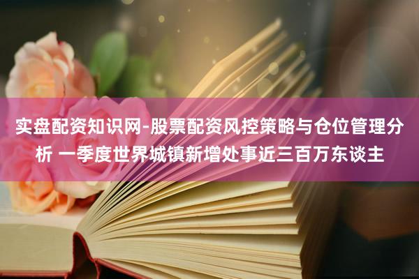 实盘配资知识网-股票配资风控策略与仓位管理分析 一季度世界城镇新增处事近三百万东谈主