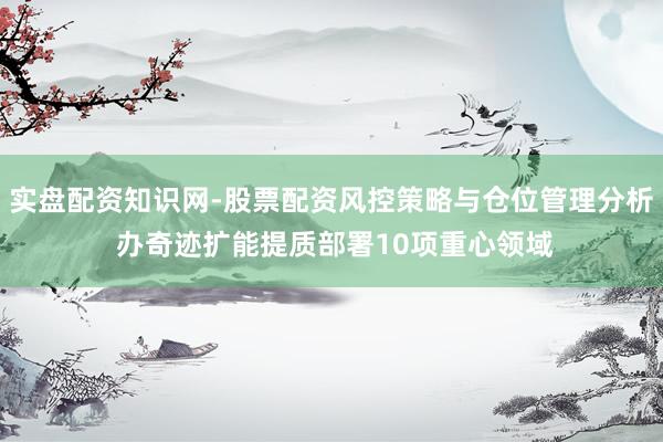 实盘配资知识网-股票配资风控策略与仓位管理分析 办奇迹扩能提质部署10项重心领域