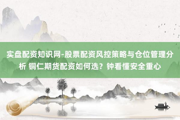 实盘配资知识网-股票配资风控策略与仓位管理分析 铜仁期货配资如何选？钟看懂安全重心