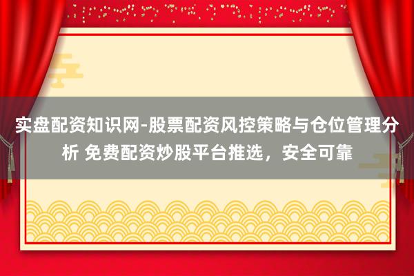 实盘配资知识网-股票配资风控策略与仓位管理分析 免费配资炒股平台推选，安全可靠