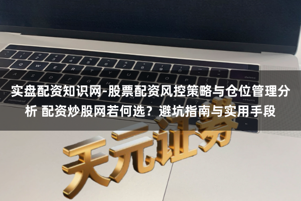 实盘配资知识网-股票配资风控策略与仓位管理分析 配资炒股网若何选？避坑指南与实用手段