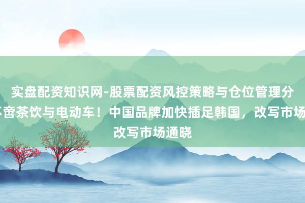 实盘配资知识网-股票配资风控策略与仓位管理分析 不啻茶饮与电动车！中国品牌加快插足韩国，改写市场通晓