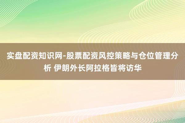 实盘配资知识网-股票配资风控策略与仓位管理分析 伊朗外长阿拉格皆将访华