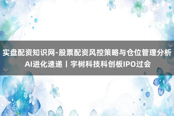 实盘配资知识网-股票配资风控策略与仓位管理分析 AI进化速递丨宇树科技科创板IPO过会
