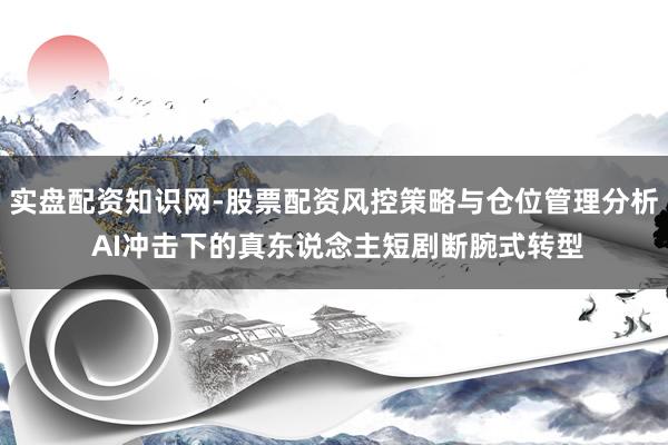 实盘配资知识网-股票配资风控策略与仓位管理分析 AI冲击下的真东说念主短剧断腕式转型